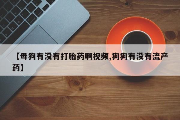米非司酮片全国药店微信【母狗有没有打胎药啊视频,狗狗有没有流产药】