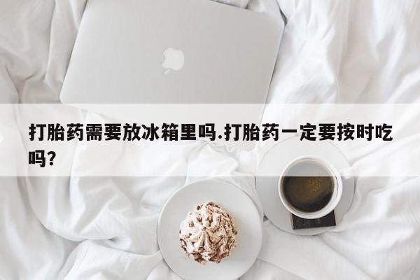 米非司酮片全国药店微信打胎药需要放冰箱里吗.打胎药一定要按时吃吗？