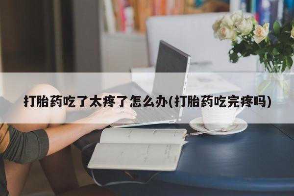 米非司酮片全国药店微信打胎药吃了太疼了怎么办(打胎药吃完疼吗)