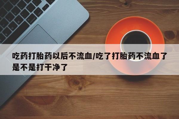米非司酮片全国药店微信吃药打胎药以后不流血/吃了打胎药不流血了是不是打干净了