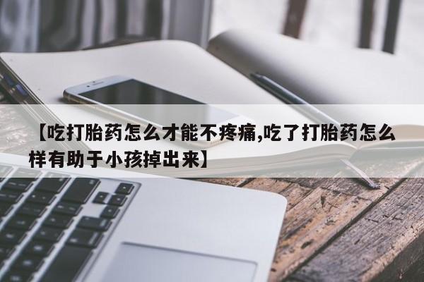 米非司酮片全国药店微信【吃打胎药怎么才能不疼痛,吃了打胎药怎么样有助于小孩掉出来】