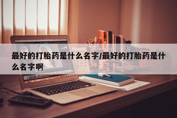 米非司酮片全国药店微信最好的打胎药是什么名字/最好的打胎药是什么名字啊