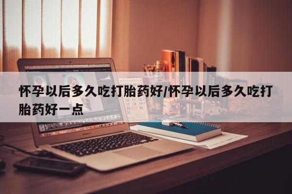 米非司酮片全国药店微信怀孕以后多久吃打胎药好/怀孕以后多久吃打胎药好一点