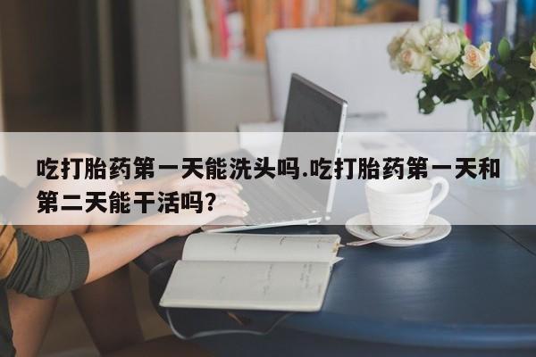 米非司酮片全国药店微信吃打胎药第一天能洗头吗.吃打胎药第一天和第二天能干活吗？