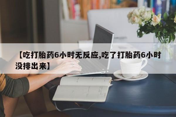 米非司酮片全国药店微信【吃打胎药6小时无反应,吃了打胎药6小时没排出来】