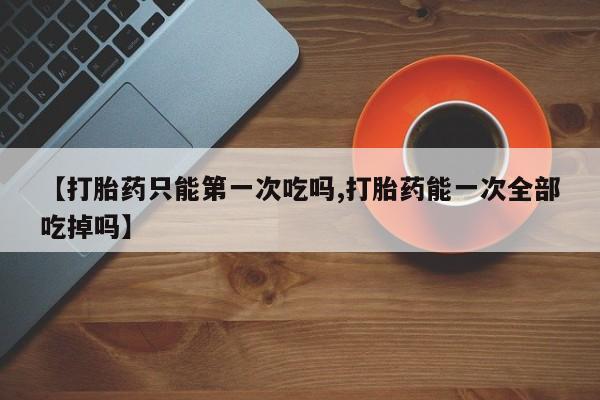 米非司酮片全国药店微信【打胎药只能第一次吃吗,打胎药能一次全部吃掉吗】