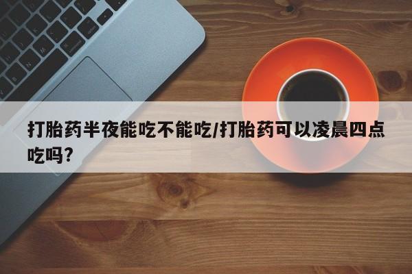 米非司酮片全国药店微信打胎药半夜能吃不能吃/打胎药可以凌晨四点吃吗?