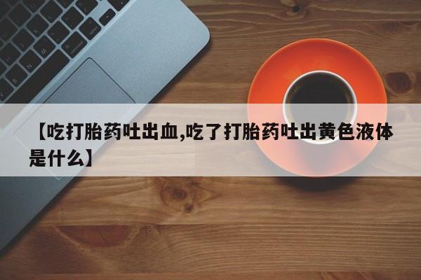米非司酮片全国药店微信【吃打胎药吐出血,吃了打胎药吐出黄色液体是什么】