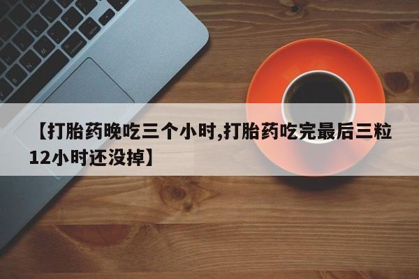 米非司酮片全国药店微信【打胎药晚吃三个小时,打胎药吃完最后三粒12小时还没掉】