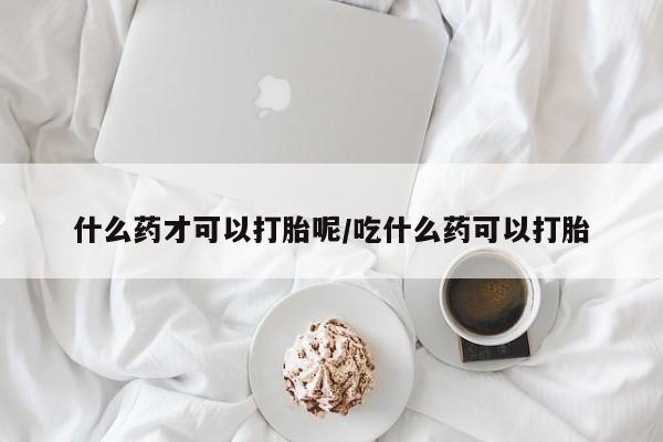 米非司酮片全国药店微信什么药才可以打胎呢/吃什么药可以打胎