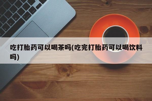 米非司酮片全国药店微信吃打胎药可以喝茶吗(吃完打胎药可以喝饮料吗)