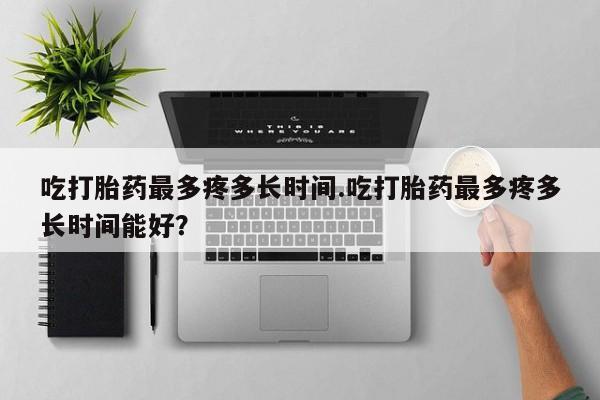 米非司酮片全国药店微信吃打胎药最多疼多长时间.吃打胎药最多疼多长时间能好？
