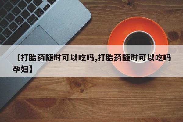 米非司酮片全国药店微信【打胎药随时可以吃吗,打胎药随时可以吃吗孕妇】