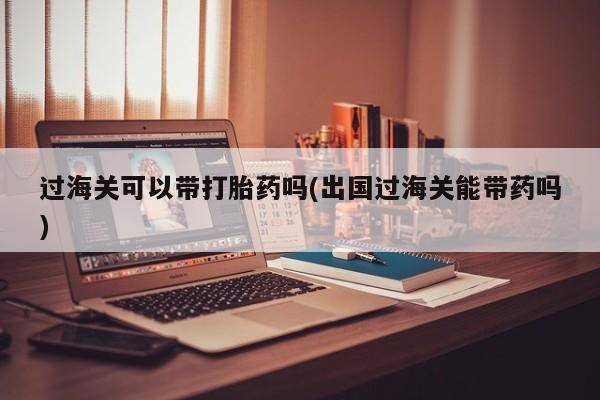 米非司酮片全国药店微信过海关可以带打胎药吗(出国过海关能带药吗)