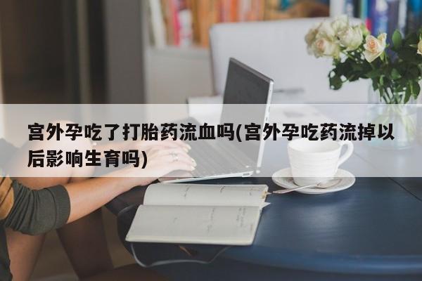 米非司酮片全国药店微信宫外孕吃了打胎药流血吗(宫外孕吃药流掉以后影响生育吗)