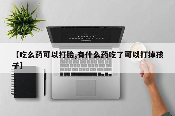 米非司酮片全国药店微信【吃么药可以打胎,有什么药吃了可以打掉孩子】