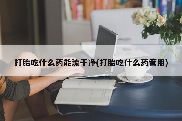 米非司酮片全国药店微信打胎吃什么药能流干净(打胎吃什么药管用)
