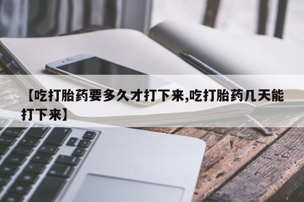 米非司酮片全国药店微信【吃打胎药要多久才打下来,吃打胎药几天能打下来】