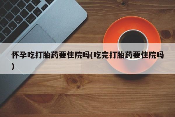 米非司酮片全国药店微信怀孕吃打胎药要住院吗(吃完打胎药要住院吗)