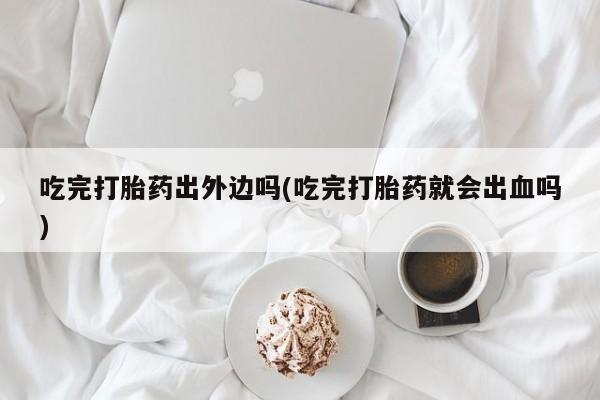 米非司酮片全国药店微信吃完打胎药出外边吗(吃完打胎药就会出血吗)