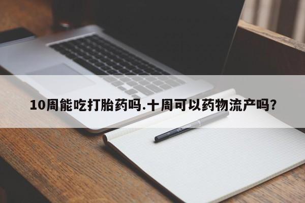 米非司酮片全国药店微信10周能吃打胎药吗.十周可以药物流产吗？
