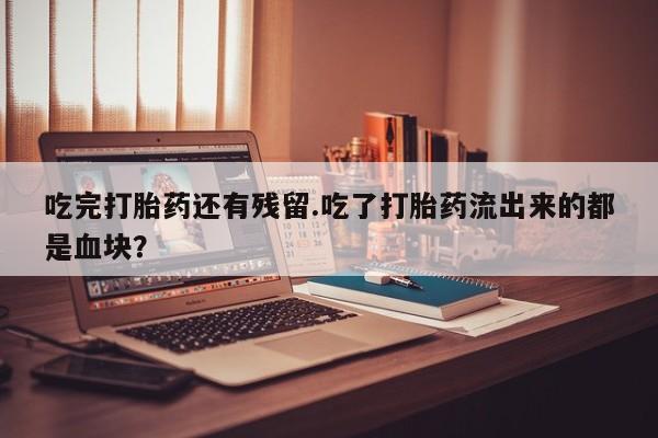 米非司酮片全国药店微信吃完打胎药还有残留.吃了打胎药流出来的都是血块？