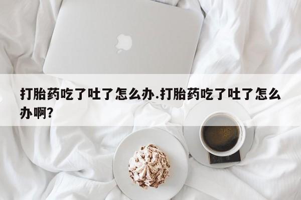 米非司酮片全国药店微信打胎药吃了吐了怎么办.打胎药吃了吐了怎么办啊？