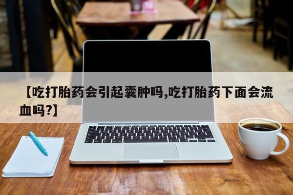 米非司酮片全国药店微信【吃打胎药会引起囊肿吗,吃打胎药下面会流血吗?】