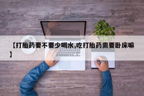 米非司酮片全国药店微信【打胎药要不要少喝水,吃打胎药需要卧床嘛】