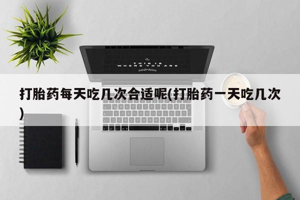 米非司酮片全国药店微信打胎药每天吃几次合适呢(打胎药一天吃几次)