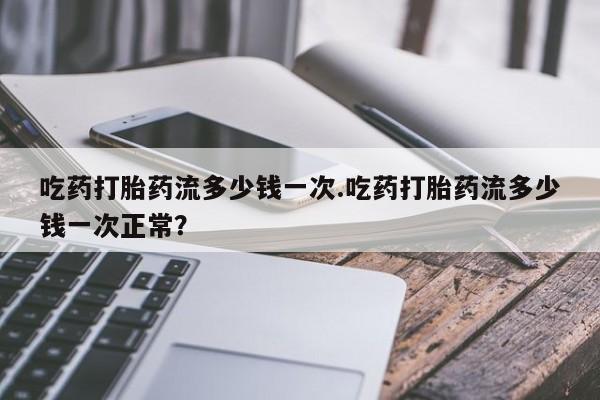 米非司酮片全国药店微信吃药打胎药流多少钱一次.吃药打胎药流多少钱一次正常？