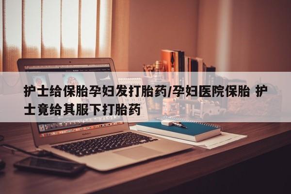 米非司酮片全国药店微信护士给保胎孕妇发打胎药/孕妇医院保胎 护士竟给其服下打胎药