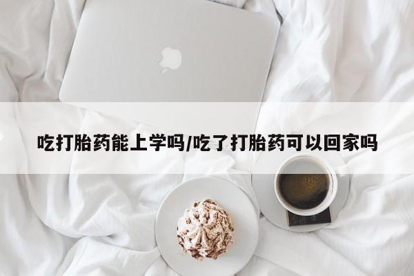米非司酮片全国药店微信吃打胎药能上学吗/吃了打胎药可以回家吗