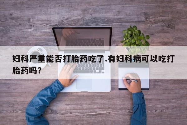 米非司酮片全国药店微信妇科严重能否打胎药吃了.有妇科病可以吃打胎药吗？
