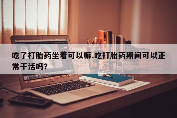 米非司酮片全国药店微信吃了打胎药坐着可以嘛.吃打胎药期间可以正常干活吗？