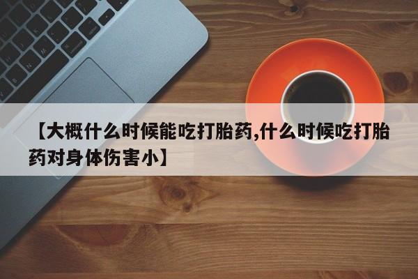 米非司酮片全国药店微信【大概什么时候能吃打胎药,什么时候吃打胎药对身体伤害小】