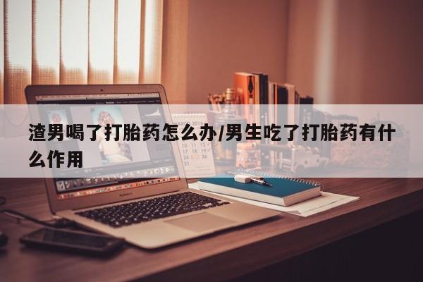 米非司酮片全国药店微信渣男喝了打胎药怎么办/男生吃了打胎药有什么作用