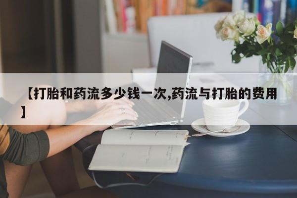 米非司酮片全国药店微信【打胎和药流多少钱一次,药流与打胎的费用】