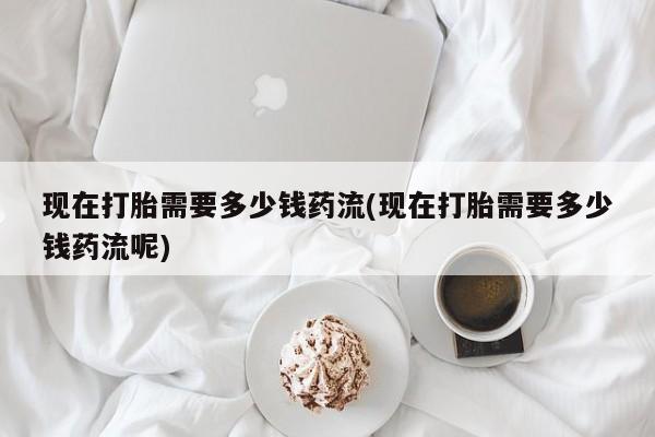米非司酮片全国药店微信现在打胎需要多少钱药流(现在打胎需要多少钱药流呢)