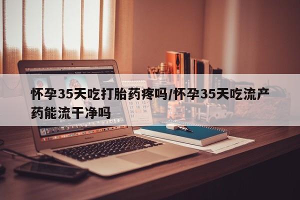 米非司酮片全国药店微信怀孕35天吃打胎药疼吗/怀孕35天吃流产药能流干净吗