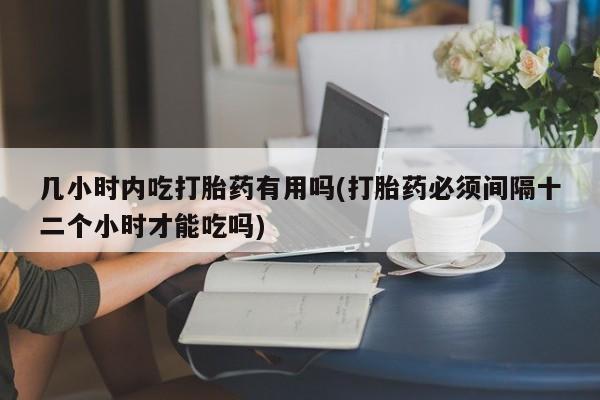 米非司酮片全国药店微信几小时内吃打胎药有用吗(打胎药必须间隔十二个小时才能吃吗)