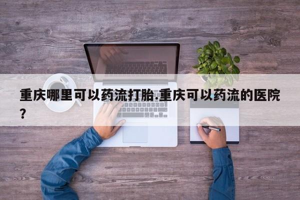 米非司酮片全国药店微信重庆哪里可以药流打胎.重庆可以药流的医院？