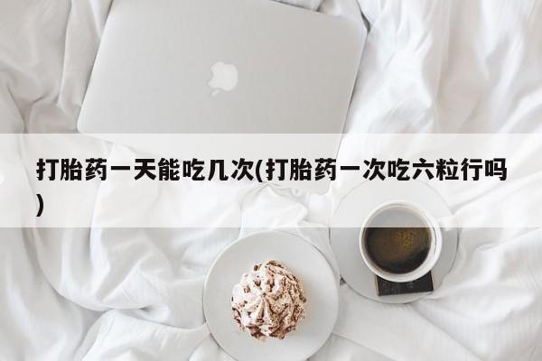 米非司酮片全国药店微信打胎药一天能吃几次(打胎药一次吃六粒行吗)