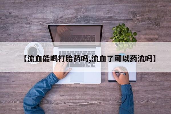 米非司酮片全国药店微信【流血能喝打胎药吗,流血了可以药流吗】