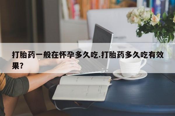米非司酮片全国药店微信打胎药一般在怀孕多久吃.打胎药多久吃有效果？