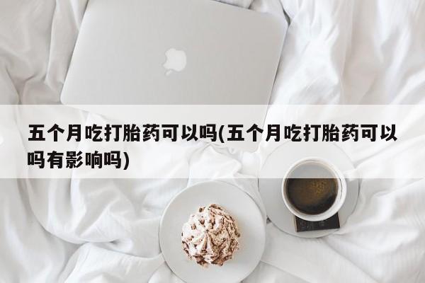 米非司酮片全国药店微信五个月吃打胎药可以吗(五个月吃打胎药可以吗有影响吗)