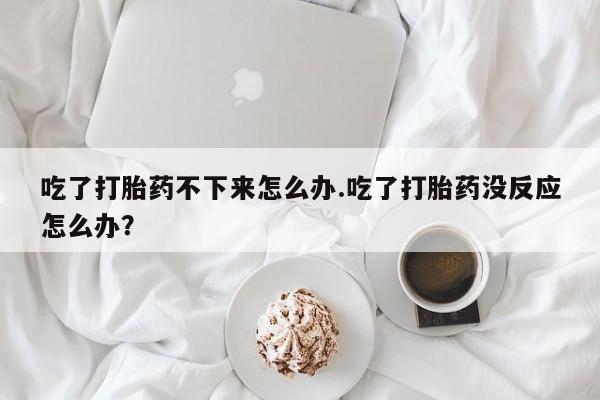 米非司酮片全国药店微信吃了打胎药不下来怎么办.吃了打胎药没反应怎么办？