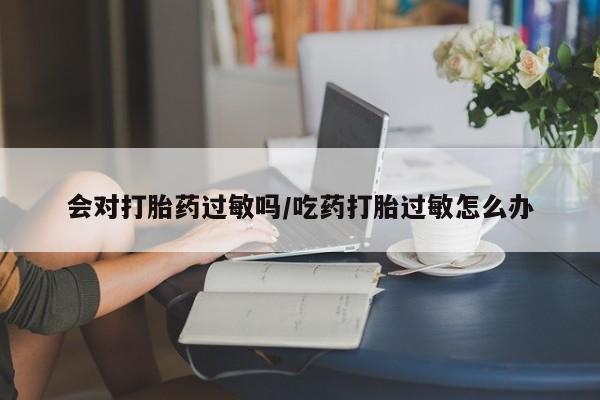 米非司酮片全国药店微信会对打胎药过敏吗/吃药打胎过敏怎么办