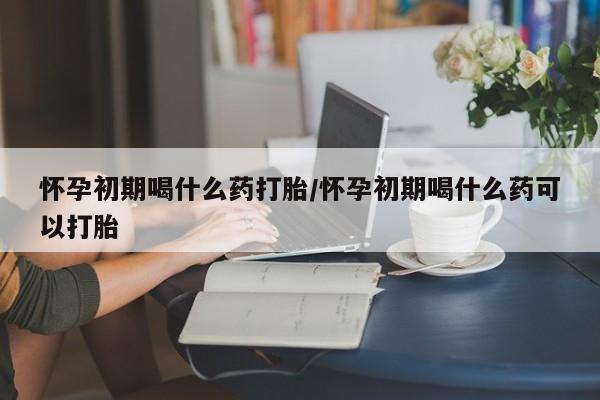 米非司酮片全国药店微信怀孕初期喝什么药打胎/怀孕初期喝什么药可以打胎