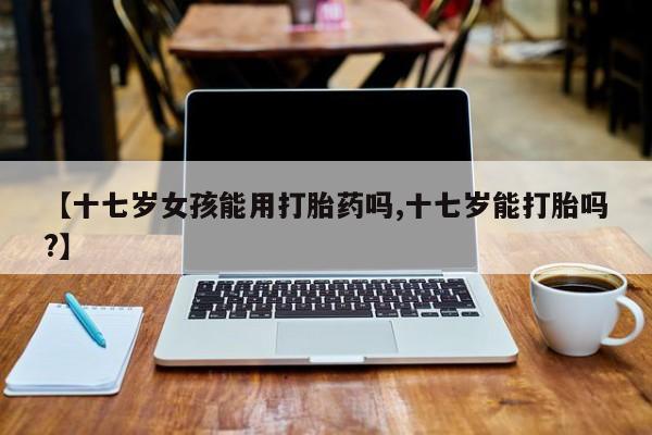 米非司酮片全国药店微信【十七岁女孩能用打胎药吗,十七岁能打胎吗?】